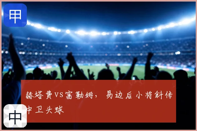 赫塔费vs富勒姆，易边后小将斜传中卫头球
